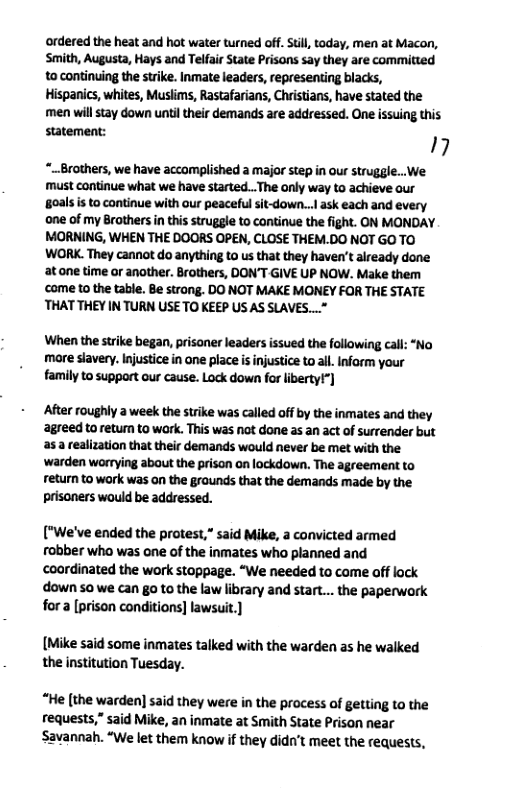 ordered the heat and hot water turned off. Still, today, men at Macon, Smith, Augusta, Hays and Telfair State Prisons say they are commitied to continuing the strike. Inmate leaders, representing blacks, Hispanics, whites, Muslims, Rastafarians, Christians, have stated the men will tay down until their demands are addressed. One issuing this statement:  17  “.Brothers, we have accomplished a major step in our struggle...We must continue what we have started...The only way to achieve our goals s to continue with our peaceful sit-down... ask each and every one of my Brothers in this struggle to continue the fight. ON MONDAY MORNING, WHEN THE DOORS OPEN, CLOSE THEM.DO NOT GO TO WORK. They cannot do anything to us that they haven’t already done atone time or another. Brothers, DON’T-GIVE UP NOW. Make them ‘come to the table. Be strong. DO NOT MAKE MONEY FOR THE STATE ‘THAT THEY IN TURN USE TO KEEP US AS SLAVES..."  When the srike began, prisoner leaders issued the following call: ‘No more slavery. Injustice in ane place is injustice to all. Inform your family to support our cause. Lock down for liberty!”]  After roughly a week the strike was called off by the inmates and they ‘agreed to return to wark. This was not done as an act of surrender but s realization that their demands would never be met with the ‘warden worrying about the prison on lockdown. The agreement to return to work was on the grounds that the demands made by the prisoners would be addressed.  ["We’ve ended the protest,” said Mike, a convicted armed robber who was ene of the inmates who planned and coordinated the work stoppage. “We needed to come off lock down 50 we can go to the law library and start... the paperwork for a [prison conditions] lawsuit.]  [Mike said some inmates talked with the warden as he walked the institution Tuesday.  “He [the warden] said they were in the process of getting to the requests,” said Mike, an inmate at Smith State Prison near Savannah. “We let them know if they didn’t meet the requests, 